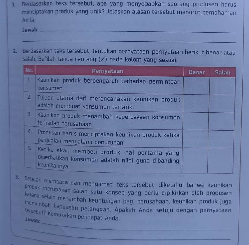 Berdasarkan teks tersebut, apa yang menyebabkan seorang produsen harus 
menciptakan produk yang unik? Jelaskan alasan tersebut menurut pemahaman 
Anda. 
Jawab:_ 
_ 
2. Berdasarkan teks tersebut, tentukan pernyataan-pernyataan berikut benar atau 
salah. Berilah tanda centang (✓) pada kolom yang sesuai. 
lah membaca dan mengamati teks tersebut, diketahui bahwa keunikan 
produk merupakan salah satu konsep yang perlu dipikirkan oleh produsen 
karena selain menambah keuntungan bagi perusahaan, keunikan produk juga 
menambah kepuasan pelanggan. Apakah Anda setuju dengan pernyataan 
_ 
tersebut? Kemukakan pendapat Anda. 
Jawab: 
_