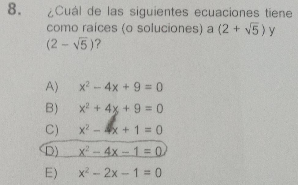 ¿Cuál de las siguientes ecuaciones tiene
como raíces (o soluciones) a (2+sqrt(5)) y
(2-sqrt(5)) ?
A) x^2-4x+9=0
B) x^2+4x+9=0
C) x^2-4x+1=0
D) x^2-4x-1=0
E) x^2-2x-1=0