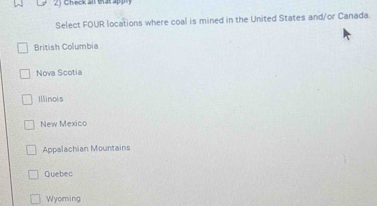 Check all that apply
Select FOUR locations where coal is mined in the United States and/or Canada.
British Columbia
Nova Scotia
Illinois
New Mexico
Appalachian Mountains
Quebec
Wyoming