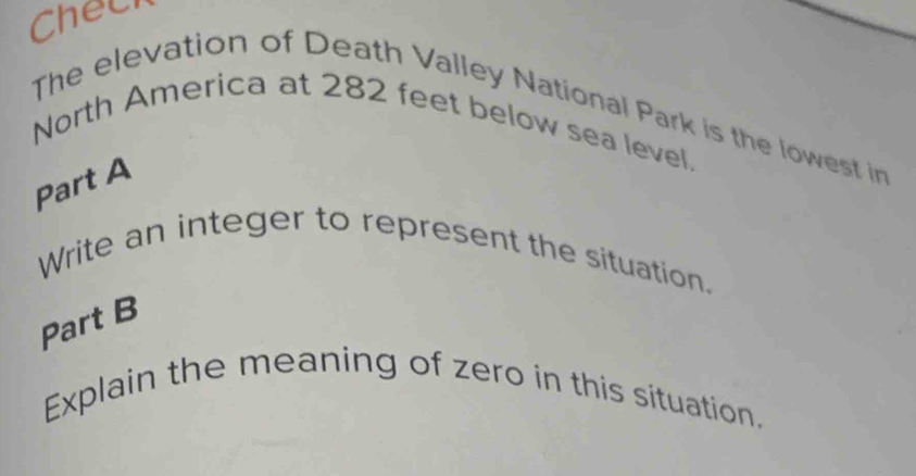 Chech 
The elevation of Death Valley National Park is the lowest in 
North America at 282 feet below sea level. 
Part A 
Write an integer to represent the situation. 
Part B 
Explain the meaning of zero in this situation.