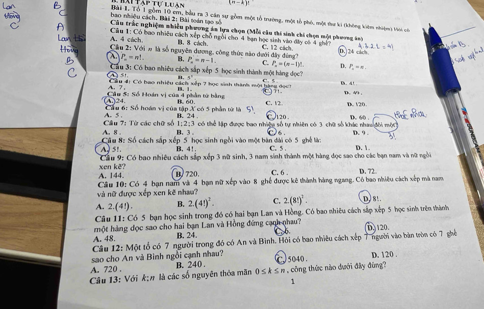 Bài Tạp tự luận (n-k)!
bao nhiêu cách. Bài 2: Bài toán tạo số
Bài 1. Tổ 1 gồm 10 em, bầu ra 3 cán sự gồm một tổ trường, một tổ phó, một thư kí (không kiêm nhiệm) Hỏi có
Câu trắc nghiệm nhiều phương án lựa chọn (Mỗi câu thí sinh chỉ chọn một phương án)
Câu 1: Có bao nhiêu cách xếp chỗ ngồi cho 4 bạn học sinh vào dãy có 4 ghế?
A. 4 cách. B. 8 cách. C. 12 cách. D.)24 cách.
Câu 2: Với n là số nguyên dương, công thức nào dưới đây đúng?
A. P_n=n!. B. P_n=n-1. C. P_n=(n-1)!. D. P_n=n.
Cầu 3: Có bao nhiêu cách sắp xếp 5 học sinh thành một hàng dọc? D. 4!
A5!. B. 5^5
Cầu 4: Có bao nhiêu cách xếp 7 học sinh thành một hàng dọc? C. 5 .
A. 7 . B. 1. C 71. D. 49 .
Câu 5: Số Hoán vị của 4 phần tử bằng
A)24 B. 60. C. 12.
Cầu 6: Số hoán vị của tập X có 5 phần tử là D. 120.
A. 5 . B. 24 . C. 120 . D. 60 .
Câu 7: Từ các chữ số 1:2:3 có thể lập được bao nhiệu số tự nhiên có 3 chữ số khác nhau đôi một
C) 6
A. 8 . B. 3 . D. 9 .
Câu 8: Số cách sắp xếp 5 học sinh ngồi vào một bàn dài có 5 ghế là:
A. 5!. B. 4!. C. 5 . D. 1 .
Cầu 9: Có bao nhiêu cách sắp xếp 3 nữ sinh, 3 nam sinh thành một hàng dọc sao cho các bạn nam và nữ ngồi
xen kẽ?
A. 144. B. 720. C. 6 . D. 72.
Câu 10: Có 4 bạn nam và 4 bạn nữ xếp vào 8 ghế được kê thành hàng ngang. Có bao nhiêu cách xếp mà nam
và nữ được xếp xen kẽ nhau?
A. 2.(4!) . B. 2.(4!)^2. C. 2.(8!)^2.
DJ 8!.
Câu 11: Có 5 bạn học sinh trong đó có hai bạn Lan và Hồng. Có bao nhiêu cách sắp xếp 5 học sinh trên thành
một hàng dọc sao cho hai bạn Lan và Hồng đứng cạnh nhau? D. 120.
A. 48. B. 24. 6.
Câu 12: Một tổ có 7 người trong đó có An và Bình. Hỏi có bao nhiêu cách xếp 7 người vào bàn tròn có 7 ghế
sao cho An và Bình ngồi cạnh nhau? C. 5040 . D. 120 .
A. 720 . B. 240 .
Câu 13: Với k;n là các số nguyên thỏa mãn 0≤ k≤ n , công thức nào dưới đây đúng?
1