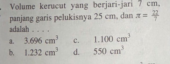 Volume kerucut yang berjari-jari 7 cm,
panjang garis pelukisnya 25 cm, dan π = 22/7 
adalah . . . .
a. 3.696cm^3 c. 1.100cm^3
b. 1.232cm^3 d. 550cm^3