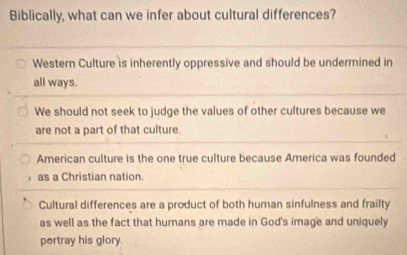 Biblically, what can we infer about cultural differences?
Western Culture is inherently oppressive and should be undermined in
all ways.
We should not seek to judge the values of other cultures because we
are not a part of that culture.
American culture is the one true culture because America was founded
as a Christian nation.
Cultural differences are a product of both human sinfulness and frailty
as well as the fact that humans are made in God's image and uniquely
portray his glory.