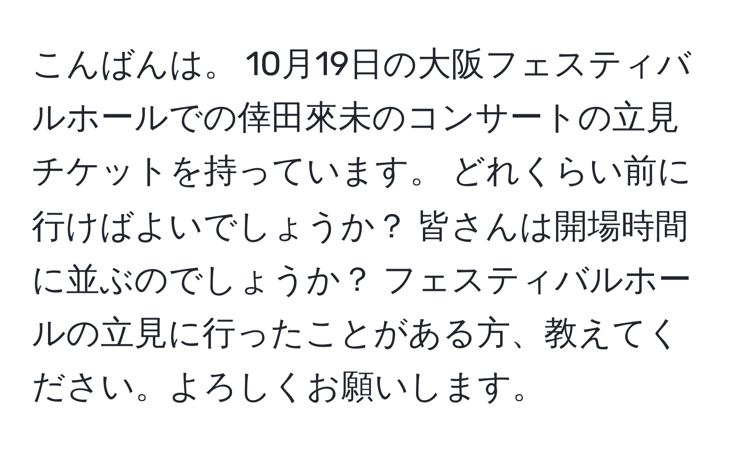 こんばんは。 10月19日の大阪フェスティバルホールでの倖田來未のコンサートの立見チケットを持っています。 どれくらい前に行けばよいでしょうか？ 皆さんは開場時間に並ぶのでしょうか？ フェスティバルホールの立見に行ったことがある方、教えてください。よろしくお願いします。