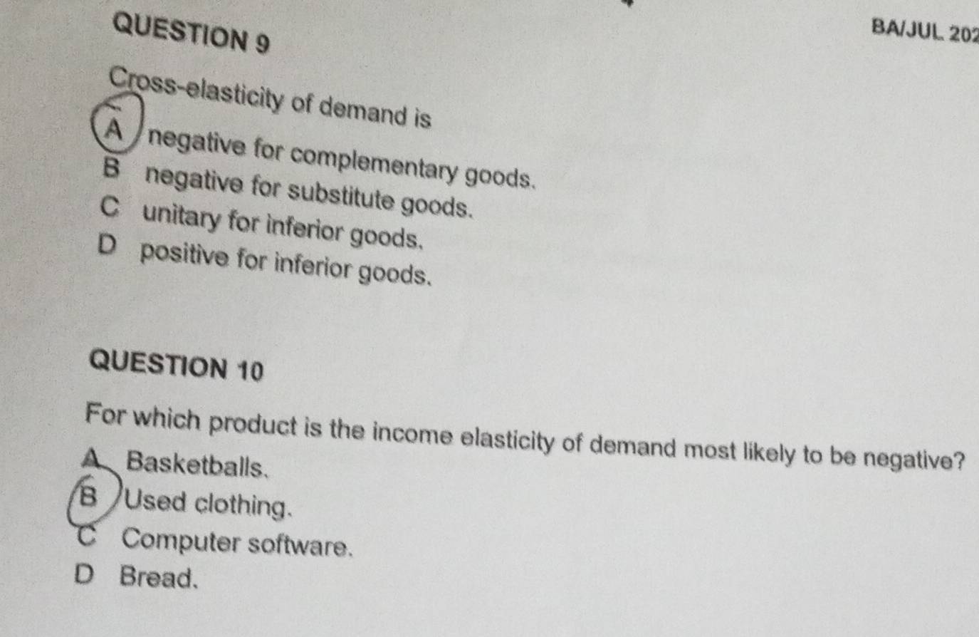 BA/JUL 202
Cross-elasticity of demand is
A negative for complementary goods.
B negative for substitute goods.
C unitary for inferior goods.
D positive for inferior goods.
QUESTION 10
For which product is the income elasticity of demand most likely to be negative?
A Basketballs.
B Used clothing.
Computer software.
D Bread.