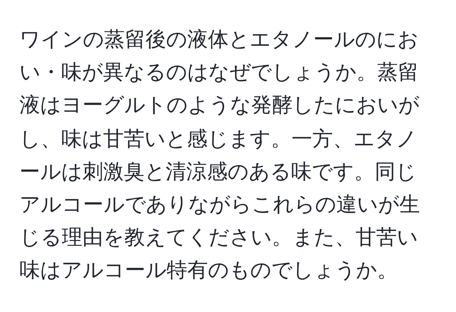 ワインの蒸留後の液体とエタノールのにおい・味が異なるのはなぜでしょうか。蒸留液はヨーグルトのような発酵したにおいがし、味は甘苦いと感じます。一方、エタノールは刺激臭と清涼感のある味です。同じアルコールでありながらこれらの違いが生じる理由を教えてください。また、甘苦い味はアルコール特有のものでしょうか。