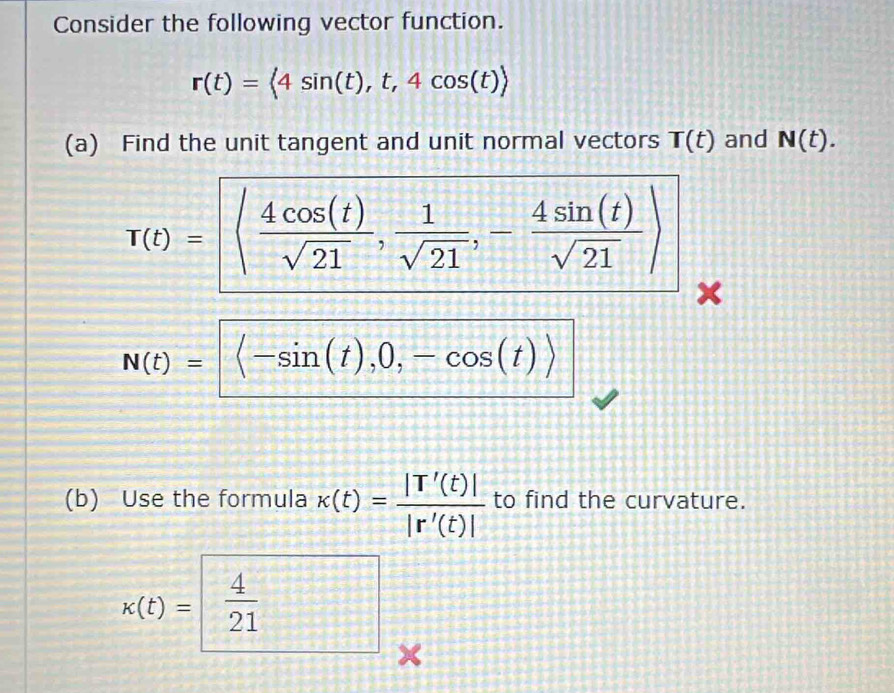 Consider the following vector function.
r(t)= 4sin (t),t,4cos (t)
(a) Find the unit tangent and unit normal vectors T(t) and N(t).
T(t)= ( 4cos (t)/sqrt(21) , 1/sqrt(21) ,- 4sin (t)/sqrt(21) )
N(t)= langle sin (t),0,-cos (t)rangle
(b) Use the formula kappa (t)= |T'(t)|/|r'(t)|  to find the curvature.
k(t)=  4/21  □^^ 
×