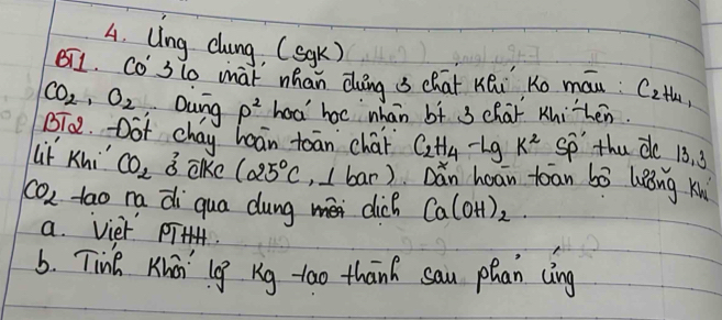 Ung cloing, (sgk) 
BT1. Co 3lo mat mhan Qung s chat KQi Ko máu: C2th
CO_2, O_2 Dung rho^2 had' hoc whan bf 3 char Khihen. 
BT0. Dot chay haān toān chár C_2H_4-LgK^2 so the de 13. 3
Lif Khi" CO_2sigma alke 125°C , I bar) Dǎn hoān tóān bó lǒng ku
CO_2 tao na di qua dung méi clich Ca(OH)_2. 
a. viet pT 
6. Tink Kinni' lg Rg-too thanh sau phan cing