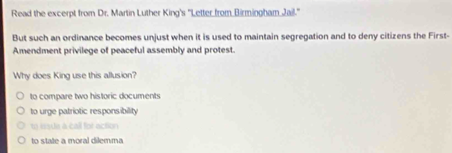 Read the excerpt from Dr. Martin Luther King's 'Letter from Birmingham Jail.'
But such an ordinance becomes unjust when it is used to maintain segregation and to deny citizens the First-
Amendment privilege of peaceful assembly and protest.
Why does King use this allusion?
to compare two historic documents
to urge patriotic responsibility
to esue a call for action
to state a moral dilemma