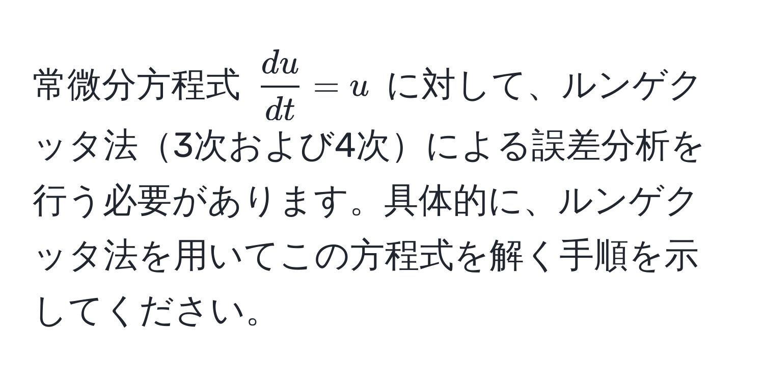 常微分方程式 $ du/dt  = u$ に対して、ルンゲクッタ法3次および4次による誤差分析を行う必要があります。具体的に、ルンゲクッタ法を用いてこの方程式を解く手順を示してください。