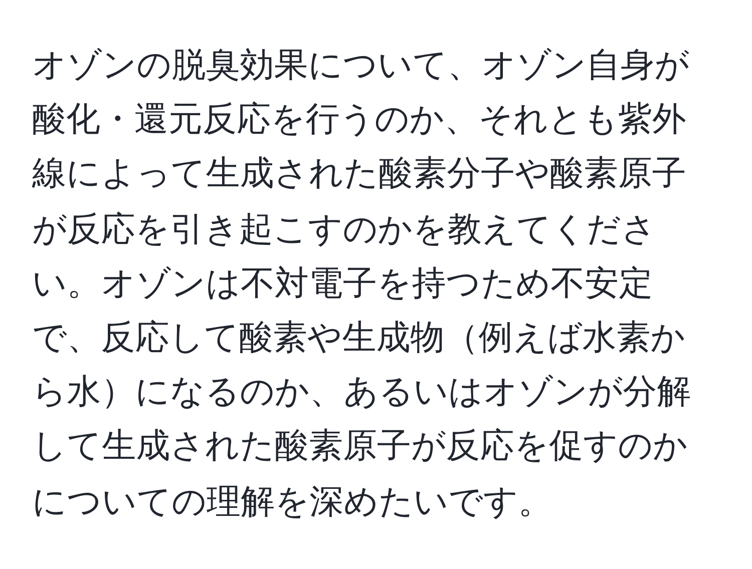 オゾンの脱臭効果について、オゾン自身が酸化・還元反応を行うのか、それとも紫外線によって生成された酸素分子や酸素原子が反応を引き起こすのかを教えてください。オゾンは不対電子を持つため不安定で、反応して酸素や生成物例えば水素から水になるのか、あるいはオゾンが分解して生成された酸素原子が反応を促すのかについての理解を深めたいです。