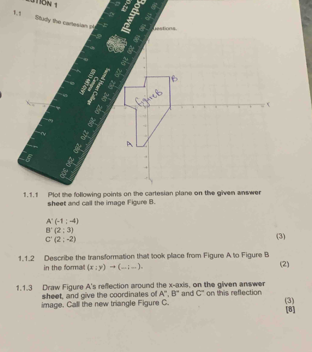 3TION 1 
a

A'(-1;-4)
B'(2;3)
C'(2;-2)
(3) 
1.1.2 Describe the transformation that took place from Figure A to Figure B 
in the format (x;y)to (...;...). 
(2) 
1.1.3 Draw Figure A's reflection around the x-axis, on the given answer 
sheet, and give the coordinates of A'', B '' and C' ' on this reflection 
image. Call the new triangle Figure C. (3) 
[8]