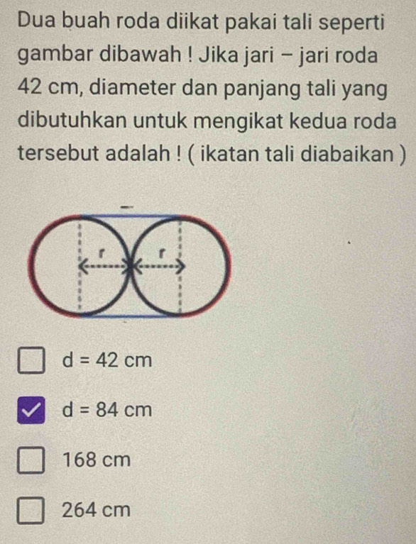 Dua buah roda diikat pakai tali seperti
gambar dibawah ! Jika jari - jari roda
42 cm, diameter dan panjang tali yang
dibutuhkan untuk mengikat kedua roda
tersebut adalah ! ( ikatan tali diabaikan )
d=42cm
d=84cm
168 cm
264 cm