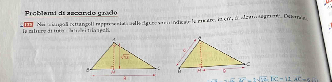 Problemi di secondo grado
Nei triangoli rettangoli rappresentati nelle figure sono indicate le misure, in cm, di alcuni segmenti. Determina
le misure di tutti i lati dei triangoli.
_ =22sqrt(6)overline AC=2sqrt(10);overline BC=12,overline AC=6sqrt(3)