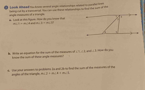 Look Ahead You know several angle relationships related to parallel lines 
being cut by a transversal. You can use these relationships to find the sum of the 
angle measures of a triangle. 
a. Look at this figure. How do you know that
m∠ 1=m∠ 4 and m∠ 3=m∠ 5 7 
b. Write an equation for the sum of the measures of ∠ 1, ∠ 2 , and ∠ 3. How do you 
know the sum of these angle measures? 
c. Use your answers to problems 2a and 2b to find the sum of the measures of the 
angles of the triangle, m∠ 2+m∠ 4+m∠ 5.