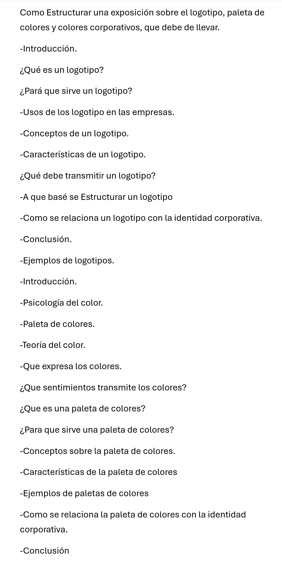 Como Estructurar una exposición sobre el logotipo, paleta de 
colores y colores corporativos, que debe de llevar. 
-Introducción. 
¿Qué es un logotipo? 
¿Pará que sirve un logotipo? 
-Usos de los logotipo en las empresas. 
-Conceptos de un logotipo. 
-Características de un logotipo. 
¿Qué debe transmitir un logotipo? 
-A que basé se Estructurar un logotipo 
-Como se relaciona un logotipo con la identidad corporativa. 
-Conclusión. 
-Ejemplos de logotipos. 
-Introducción. 
-Psicología del color. 
-Paleta de colores. 
-Teoría del color. 
-Que expresa los colores. 
¿Que sentimientos transmite los colores? 
¿Que es una paleta de colores? 
¿Para que sirve una paleta de colores? 
-Conceptos sobre la paleta de colores. 
-Características de la paleta de colores 
-Ejemplos de paletas de colores 
-Como se relaciona la paleta de colores con la identidad 
corporativa. 
-Conclusión