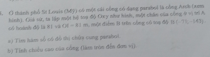 Ở thành phố St Louis (Mỹ) có một cái công có dạng parabol là công Arch (xem 
hình). Giá sứ, ta lập một hệ toạ độ Oxy như hình, một chân của công ở vị trí A 
có hoành độ là 31 và OI=81m , một điểm B trên công có toạ độ B(-71;-143). 
a) Tim hàm số có đồ thị chứạ cung parabol. 
b) Tính chiêu cao của công (làm tròn đến đơn vị).