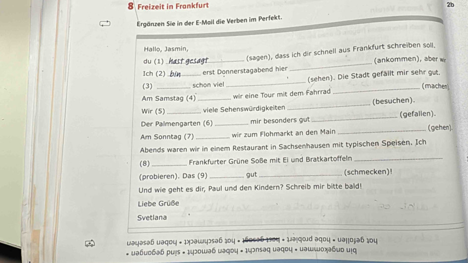 Freizeit in Frankfurt 2b 
Ergänzen Sie in der E-Mail die Verben im Perfekt. 
Hallo, Jasmin, 
(sagen), dass ich dir schnell aus Frankfurt schreiben soll. 
du (1) _(ankommen), aber wir 
Ich (2) erst Donnerstagabend hier 
_ 
(3) __schon viel_ (sehen). Die Stadt gefällt mir sehr gut. 
_(machen) 
Am Samstag (4) wir eine Tour mit dem Fahrrad 
Wir (5) __viele Sehenswürdigkeiten _(besuchen). 
_(gefallen). 
Der Palmengarten (6)_ mir besonders gut 
Am Sonntag (7) _wir zum Flohmarkt an den Main _(gehen). 
Abends waren wir in einem Restaurant in Sachsenhausen mit typischen Speisen. Ich 
(8) _Frankfurter Grüne Soße mit Ei und Bratkartoffeln_ 
(probieren). Das (9) _gut_ (schmecken)! 
Und wie geht es dir, Paul und den Kindern? Schreib mir bitte bald! 
Liebe Grüße 
Svetlana 
uəyəsəɓ uəqdy • 1>ɔəwyɔsə6 1Dy - 1бɒsə6 1эDy • 1३ 
uəɓuɒhəh pu!s • 1yɔɒшəɓ uəqɒy • yɔnsəq uəq