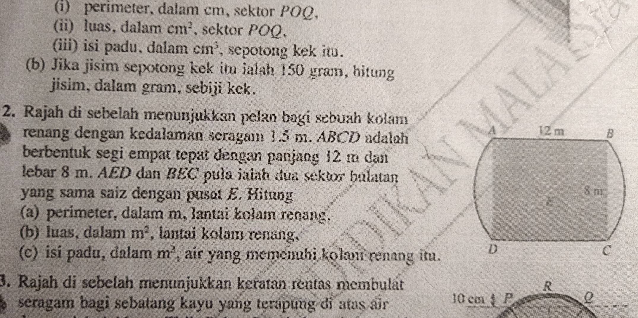 perimeter, dalam cm, sektor POQ, 
(ii) luas, dalam cm^2 , sektor POQ, 
(iii) isi padu, dalam cm^3 , sepotong kek itu . 
(b) Jika jisim sepotong kek itu ialah 150 gram, hitung 
jisim, dalam gram, sebiji kek. 
2. Rajah di sebelah menunjukkan pelan bagi sebuah kolam 
renang dengan kedalaman seragam 1.5 m. ABCD adalah 
berbentuk segi empat tepat dengan panjang 12 m dan 
lebar 8 m. AED dan BEC pula ialah dua sektor bulatan 
yang sama saiz dengan pusat E. Hitung 
(a) perimeter, dalam m, lantai kolam renang, 
(b) luas, dalam m^2 , lantai kolam renang, 
(c) isi padu, dalam m^3 , air yang memenuhi kolam renang itu. 
3. Rajah di sebelah menunjukkan keratan rentas membulat R
seragam bagi sebatang kayu yang terapung di atas air
10 cm P Q