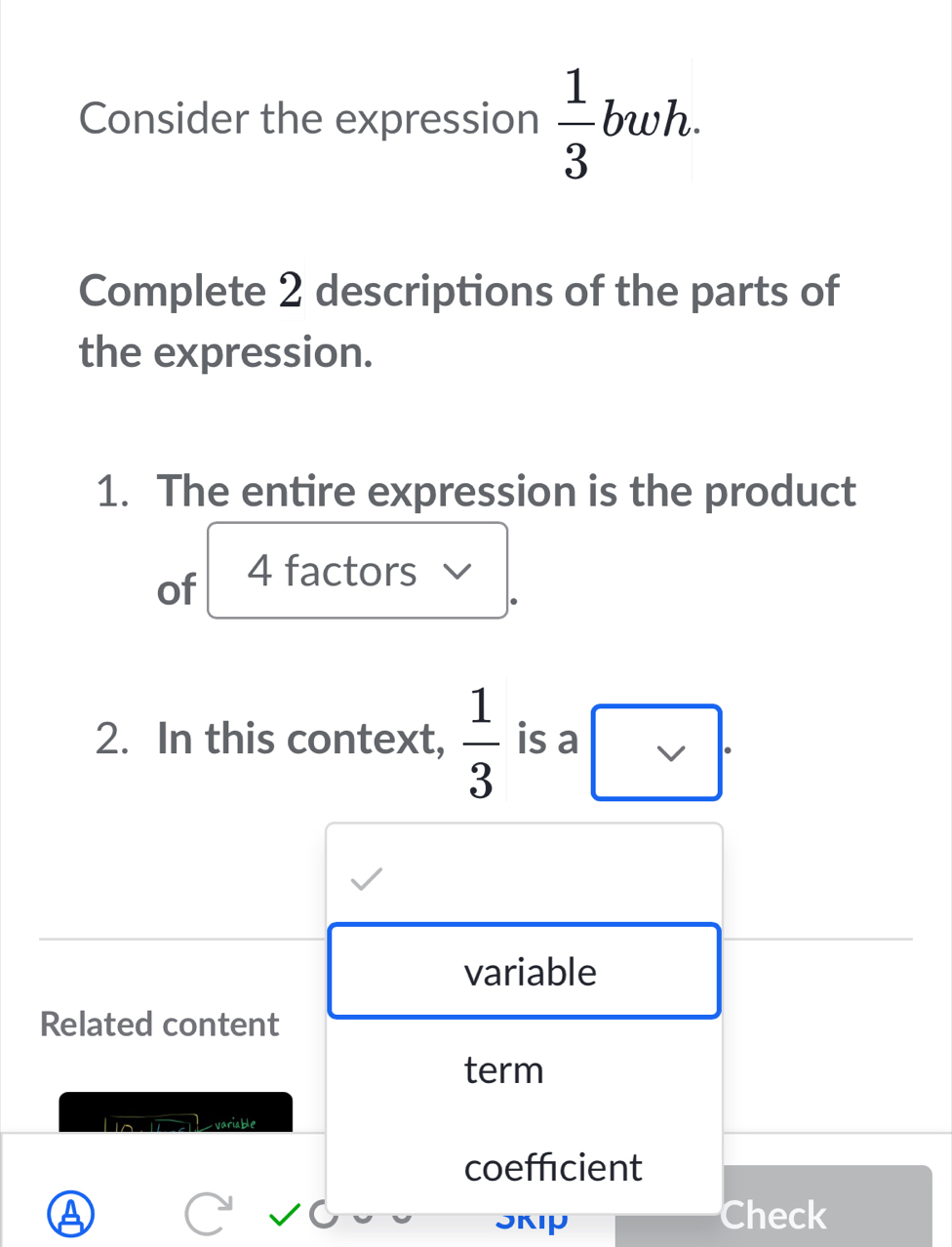 Consider the expression  1/3 bwh. 
Complete 2 descriptions of the parts of 
the expression. 
1. The entire expression is the product 
of 4 factors 
2. In this context,  1/3  is a □ 
variable 
Related content 
term 
variable 
coeffcient 
a Check 
JKIP