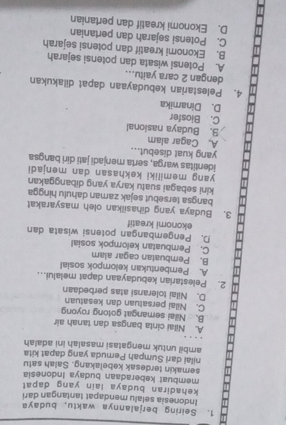 Seiring berjalannya waktu, budaya
Indonesia selalu mendapat tantangan dari
kehadiran budaya lain yang dapat
membuat keberadaan budaya Indonesia
semakin terdesak kebelakang. Salah satu
nilai dari Sumpah Pemuda yang dapat kita
ambil untuk mengatasi masalah ini adalah
A. Nilai cinta bangsa dan tanah air
B. Nilai semangat gotong royong
C. Nilai persatuan dan kesatuan
D. Nilai toleransi atas perbedaan
2. Pelestarian kebudayaan dapat melalui...
A. Pembentukan kelompok sosial
B. Pembuatan cagar alam
C. Pembuatan kelompok sosial
D. Pengembangan potensi wisata dan
ekonomi kreatif
3. Budaya yang dihasilkan oleh masyarakat
bangsa tersebut sejak zaman dahulu hingga
kini sebagai suatu karya yang dibanggakan
yang memiliki kekhasan dan menjadi
identitas warga, serta menjadi jati diri bangsa
yang kuat disebut...
A. Cagar alam
3. Budaya nasional
C. Biosfer
D. Dinamika
4. Pelestarian kebudayaan dapat dilakukan
dengan 2 cara yaitu...
A. Potensi wisata dan potensi sejarah
B. Ekonomi kreatif dan potensi sejarah
C. Potensi sejarah dan pertanian
D. Ekonomi kreatif dan pertanian