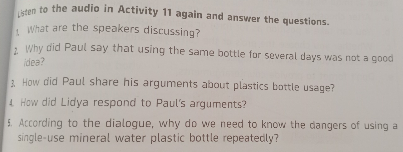 Listen to the audio in Activity 11 again and answer the questions. 
1. What are the speakers discussing? 
2. Why did Paul say that using the same bottle for several days was not a good 
idea? 
3. How did Paul share his arguments about plastics bottle usage? 
4, How did Lidya respond to Paul’s arguments? 
5. According to the dialogue, why do we need to know the dangers of using a 
single-use mineral water plastic bottle repeatedly?