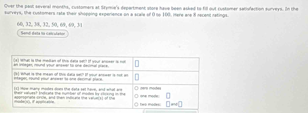 Over the past several months, customers at Stymie's department store have been asked to fill out customer satisfaction surveys. In the 
surveys, the customers rate their shopping experience on a scale of ( to 100. Here are 8 recent ratings.
60, 32, 38, 32, 50, 69, 69, 31
Send data to calculator