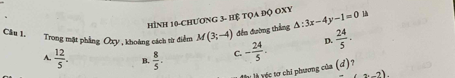 Hình 10-chươnG 3 - Hệ tọa đỌ OXy
Câu 1.
Trong mặt phẳng Oxy , khoảng cách từ điểm M(3;-4) đến đường thẳng △ :3x-4y-1=0 là
D.  24/5 .
A.  12/5 .  8/5 .
C. - 24/5 . 
B.
lly là véc tơ chi phương của (d)?
2· _ 2).