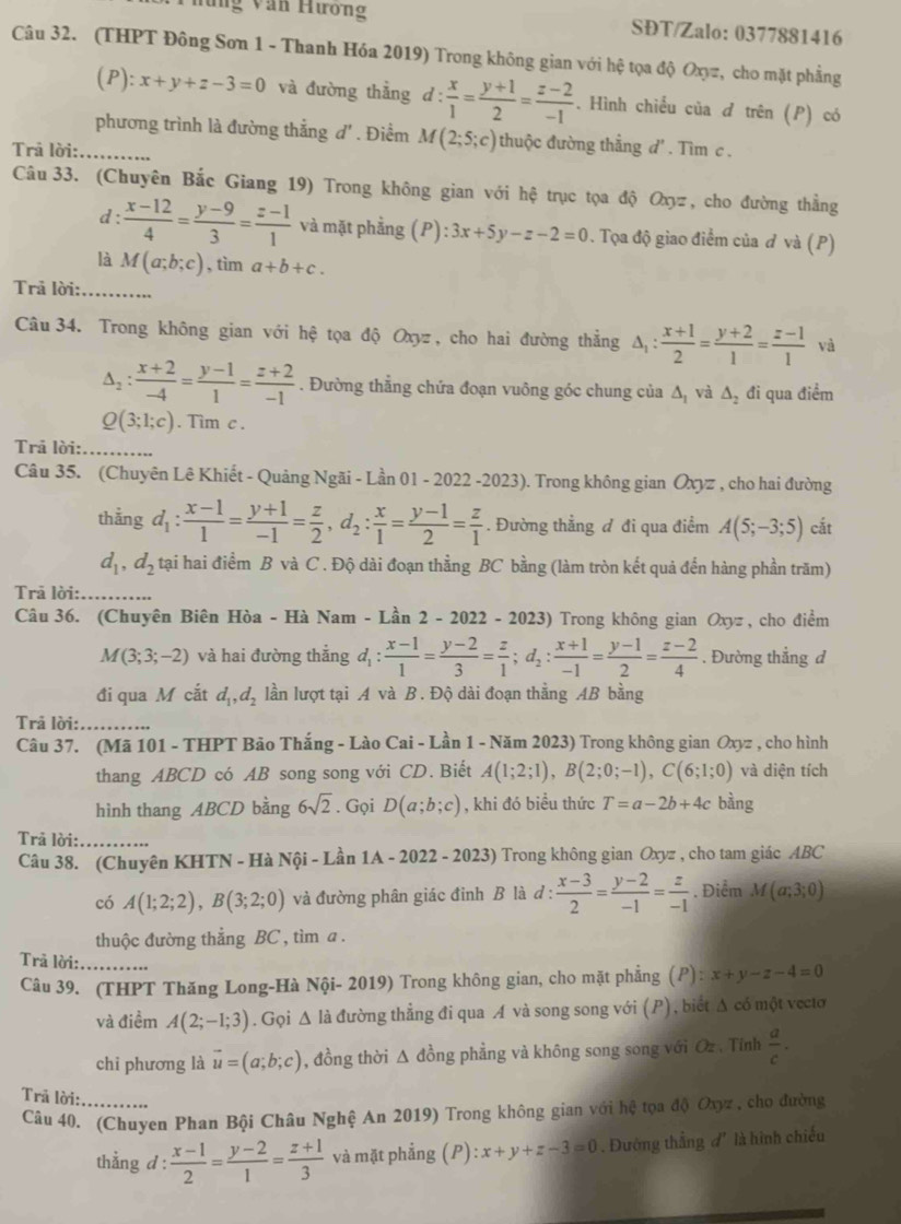 Thứng Văn Hương SĐT/Zalo: 0377881416
Câu 32. (THPT Đông Sơn 1 - Thanh Hóa 2019) Trong không gian với hệ tọa độ Oxz, cho mặt phẳng
(P): x+y+z-3=0 và đường thắng d: x/1 = (y+1)/2 = (z-2)/-1 . Hình chiều của đ trên (P) có
phương trình là đường thắng d'. Điểm M(2;5;c) thuộc đường thẳng d' . Tìm c .
Trả lời:_
Câu 33. (Chuyên Bắc Giang 19) Trong không gian với hệ trục tọa độ Oxyz, cho đường thẳng
d :  (x-12)/4 = (y-9)/3 = (z-1)/1  và mặt phẳng (P) :3x+5y-z-2=0. Tọa độ giao điểm của đ và (P)
là M(a;b;c) , tìm a+b+c.
Trả lời:_
Câu 34. Trong không gian với hệ tọa độ Oxyz , cho hai đường thẳng △ _1: (x+1)/2 = (y+2)/1 = (z-1)/1  và
△ _2: (x+2)/-4 = (y-1)/1 = (z+2)/-1 . Đường thẳng chứa đoạn vuông góc chung của ∆, và △ _2 đi qua điểm
Q(3;1;c). Tim c .
Trả lời:_
Câu 35. (Chuyên Lê Khiết - Quảng Ngãi - Lần 01 - 2022 -2023) . Trong không gian Oxyz , cho hai đường
thẳng d_1: (x-1)/1 = (y+1)/-1 = z/2 ,d_2: x/1 = (y-1)/2 = z/1 . Đường thẳng đ đi qua điểm A(5;-3;5) cắt
d_1,d_2 tại hai điểm B và C . Độ dài đoạn thẳng BC bằng (làm tròn kết quả đến hàng phần trăm)
Trā lời:_
Câu 36. (Chuyên Biên Hòa - Hà Nam - Lần 2 - 2022 - 2023) Trong không gian Oxyz , cho điểm
M(3;3;-2) và hai đường thắng đ, :  (x-1)/1 = (y-2)/3 = z/1 ;d_2: (x+1)/-1 = (y-1)/2 = (z-2)/4 . Đường thẳng d
đi qua M cắt d_1,d_2 lần lượt tại A và B. Độ dài đoạn thẳng AB bằng
Trả lời:_
Câu 37. (Mã 101 - THPT Bảo Thắng - Lào Cai - Lần 1 - Năm 2023) Trong không gian Oxyz , cho hình
thang ABCD có AB song song với CD. Biết A(1;2;1),B(2;0;-1),C(6;1;0) và diện tích
hình thang ABCD bằng 6sqrt(2). Gọi D(a;b;c) , khi đó biểu thức T=a-2b+4c bàng
Trả lời:_
Câu 38. (Chuyên KHTN - Hà Nội - Lần 1A-2022-2023) Trong không gian Oxyz , cho tam giác ABC
có A(1;2;2),B(3;2;0) và đường phân giác đinh B là d :  (x-3)/2 = (y-2)/-1 = z/-1 . Điểm M(a;3;0)
thuộc đường thẳng BC , tìm a .
Trả lời:_
Câu 39. (THPT Thăng Long-Hà Nội- 2019) Trong không gian, cho mặt phẳng (P): x+y-z-4=0
và điềm A(2;-1;3). Gọi Δ là đường thẳng đi qua A và song song với (P), biết Δ có một vecto
chi phương là vector u=(a;b;c) , đồng thời Δ đồng phẳng và không song song với Oz , Tính  a/c .
Trã lời:_
Câu 40. (Chuyen Phan Bội Châu Nghệ An 2019) Trong không gian với hệ tọa độ Oxyz , chợ đường
thẳng d :  (x-1)/2 = (y-2)/1 = (z+1)/3  và mặt phẳng ( F ):x+y+z-3=0. Đường thẳng đ' là hình chiếu