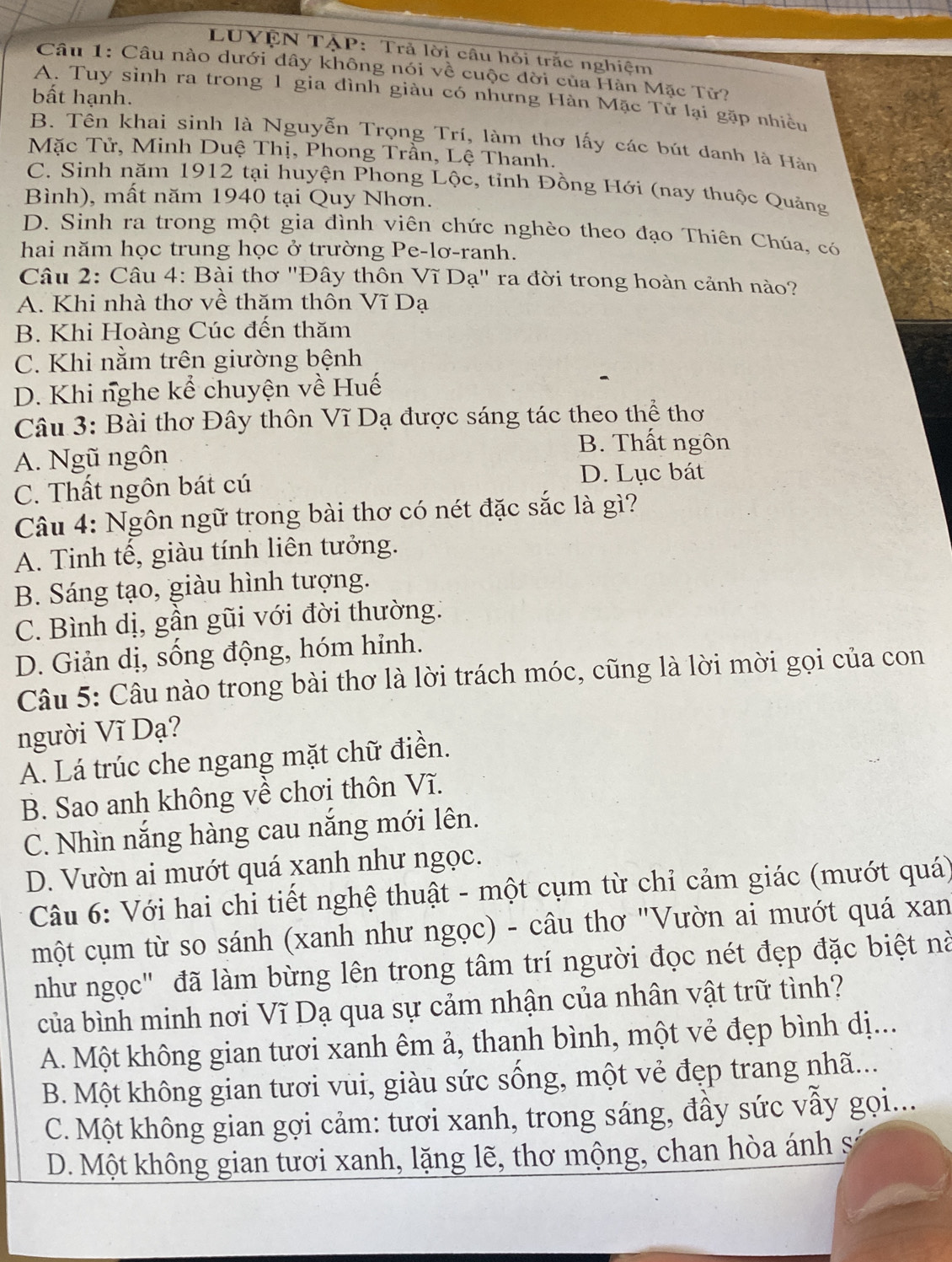 LUYỆN TẠP: Trả lời câu hỏi trắc nghiệm
Câu 1: Câu nào dưới đây không nói về cuộc đời của Hàn Mặc Tử?
bất hạnh.
A. Tuy sinh ra trong 1 gia đình giàu có nhưng Hàn Mặc Tử lại gặp nhiều
B. Tên khai sinh là Nguyễn Trọng Trí, làm thơ lấy các bút danh là Hàn
Mặc Tử, Minh Duệ Thị, Phong Trần, Lệ Thanh.
C. Sinh năm 1912 tại huyện Phong Lộc, tỉnh Đồng Hới (nay thuộc Quảng
Bình), mất năm 1940 tại Quy Nhơn.
D. Sinh ra trong một gia đình viên chức nghèo theo đạo Thiên Chúa, có
hai năm học trung học ở trường Pe-lơ-ranh.
Câu 2: Câu 4: Bài thơ "Đây thôn Vĩ Dạ" ra đời trong hoàn cảnh nào?
A. Khi nhà thơ về thăm thôn Vĩ Dạ
B. Khi Hoàng Cúc đến thăm
C. Khi nằm trên giường bệnh
D. Khi nghe kể chuyện về Huế
Câu 3: Bài thơ Đây thôn Vĩ Dạ được sáng tác theo thể thơ
A. Ngũ ngôn
B. Thất ngôn
C. Thất ngôn bát cú
D. Lục bát
Câu 4: Ngôn ngữ trong bài thơ có nét đặc sắc là gì?
A. Tinh tế, giàu tính liên tưởng.
B. Sáng tạo, giàu hình tượng.
C. Bình dị, gần gũi với đời thường:
D. Giản dị, sống động, hóm hỉnh.
Câu 5: Câu nào trong bài thơ là lời trách móc, cũng là lời mời gọi của con
người Vĩ Dạ?
A. Lá trúc che ngang mặt chữ điền.
B. Sao anh không về chơi thôn Vĩ.
C. Nhìn nắng hàng cau nắng mới lên.
D. Vườn ai mướt quá xanh như ngọc.
Câu 6: Với hai chi tiết nghệ thuật - một cụm từ chỉ cảm giác (mướt quá)
một cụm từ so sánh (xanh như ngọc) - câu thơ "Vườn ai mướt quá xan
như ngọc" đã làm bừng lên trong tâm trí người đọc nét đẹp đặc biệt nà
của bình minh nơi Vĩ Dạ qua sự cảm nhận của nhân vật trữ tình?
A. Một không gian tươi xanh êm ả, thanh bình, một vẻ đẹp bình dị...
B. Một không gian tươi vui, giàu sức sống, một vẻ đẹp trang nhã...
C. Một không gian gợi cảm: tươi xanh, trong sáng, đầy sức vẫy gọi...
D. Một không gian tươi xanh, lặng lẽ, thơ mộng, chan hòa ánh số