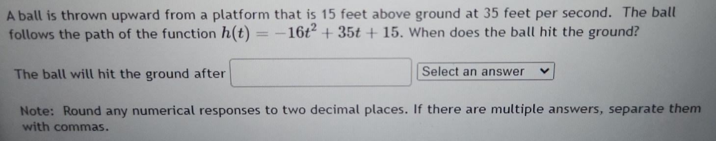 A ball is thrown upward from a platform that is 15 feet above ground at 35 feet per second. The ball 
follows the path of the function h(t)=-16t^2+35t+15. When does the ball hit the ground? 
The ball will hit the ground after □ Select an answer 
Note: Round any numerical responses to two decimal places. If there are multiple answers, separate them 
with commas.