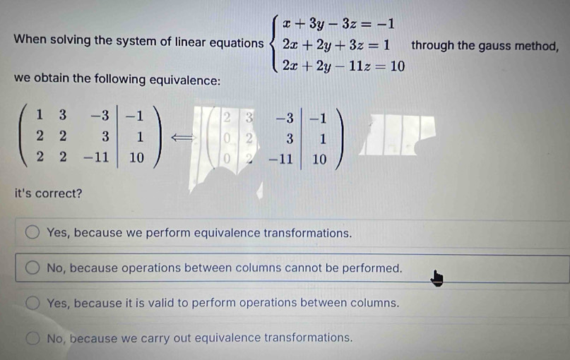 When solving the system of linear equations beginarrayl x+3y-3z=-1 2x+2y+3z=1 2x+2y-11z=10endarray. through the gauss method,
we obtain the following equivalence:
beginpmatrix 1&3&-3 2&2&3 2&2&-11endvmatrix beginarrayr -1 1 10endarray endpmatrix Longleftrightarrow beginvmatrix 2&3&-3 0&2&3 0&-11endvmatrix beginarrayr -1 1 10endpmatrix
it's correct?
Yes, because we perform equivalence transformations.
No, because operations between columns cannot be performed.
Yes, because it is valid to perform operations between columns.
No, because we carry out equivalence transformations.