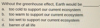 Without the greenhouse effect, Earth would be _.
a. too cold to support our current ecosystem
b. too warm to support our current ecosystem
c. too wet to support our current ecosystem
d. barren of all life