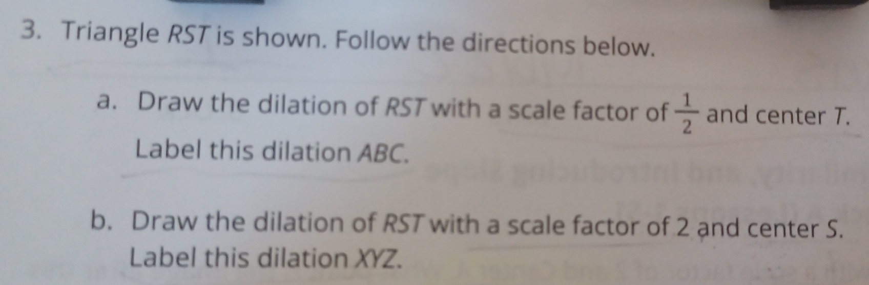 Triangle RST is shown. Follow the directions below. 
a. Draw the dilation of RST with a scale factor of  1/2  and center T. 
Label this dilation ABC. 
b. Draw the dilation of RST with a scale factor of 2 and center S. 
Label this dilation XYZ.