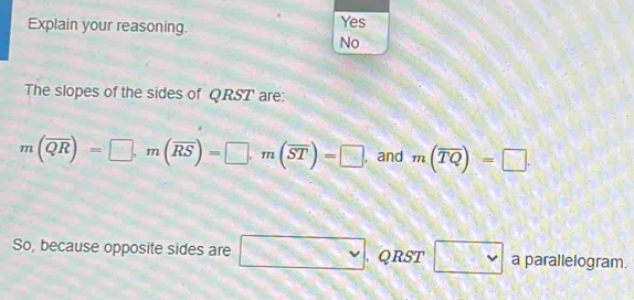 Explain your reasoning. Yes
No
The slopes of the sides of QRST ' are:
m(overline QR)=□ , m(overline RS)=□ , m(overline ST)=□ , and m(overline TQ)=□. 
So, because opposite sides are □. QRST □ vee  a parallelogram.