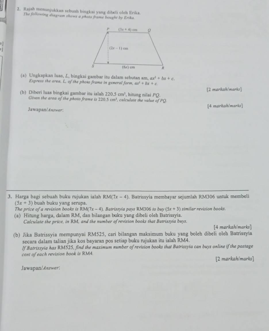 Rajah menunjukkan sebuah bingkai yang dibeli oleh Erika.
The following diagram shows a photo frame bought by Erika.
1
]
(a) Ungkapkan luas, Z, bingkai gambar itu dalam sebutan am, ax^2+bx+c.
Express the area, L, of the phow frame in general form, ax^2+bx+c
[2 markah/marks]
(b) Diberi luas bingkai gambar itu ialah 220.5cm^2 , hitung nilai PQ.
Given the area of the photo frame is 220.5cm^2 calculate the value of PQ.
Jawapan/Answer: [4 markah/marks]
3. Harga bagi sebuah buku rujukan ialah RM(7x-4). Batrissyia membayar sejumlah RM306 untuk membeli
(5x+3) buah buku yang serupa.
The price of a revision books is RM(7x-4). Batrissyia pays RM306 to buy (5x+3) similar revision books.
(a) Hitung harga, dalam RM, dan bilangan buku yang dibeli oleh Batrissyia.
Calculate the price, in RM, and the number of revision books that Batrissyia buys.
[4 markah/marks]
(b) Jika Batrissyia mempunyai RM525, cari bilangan maksimum buku yang boleh dibeli oleh Batrissyia
secara dalam talian jika kos bayaran pos setiap buku rujukan itu ialah RM4.
If Batrissyia has RM525, find the maximum number of revision books that Batrissyia can buys online if the postage
cost of each revision book is RM4.
[2 markah/marks]
Jawapan/Answer: