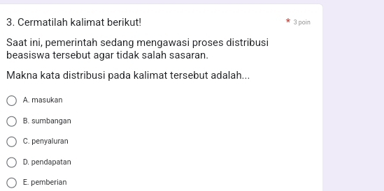 Cermatilah kalimat berikut! 3 poin
Saat ini, pemerintah sedang mengawasi proses distribusi
beasiswa tersebut agar tidak salah sasaran.
Makna kata distribusi pada kalimat tersebut adalah...
A. masukan
B. sumbangan
C. penyaluran
D. pendapatan
E. pemberian