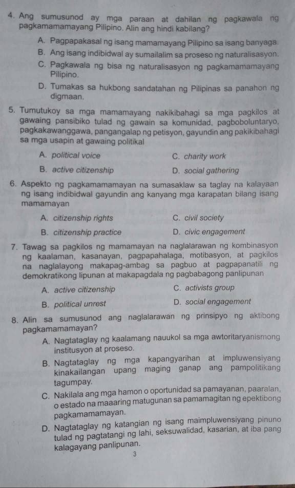 Ang sumusunod ay mga paraan at dahilan ng pagkawala ng
pagkamamamayang Pilipino. Alin ang hindi kabilang?
A. Pagpapakasal ng isang mamamayang Pilipino sa isang banyaga
B. Ang isang indibidwal ay sumailalim sa proseso ng naturalisasyon.
C. Pagkawala ng bisa ng naturalisasyon ng pagkamamamayang
Pilipino.
D. Tumakas sa hukbong sandatahan ng Pilipinas sa panahon ng
digmaan.
5. Tumutukoy sa mga mamamayang nakikibahagi sa mga pagkilos at
gawaing pansibiko tulad ng gawain sa komunidad, pagboboluntaryo,
pagkakawanggawa, pangangalap ng petisyon, gayundin ang pakikibahagi
sa mga usapin at gawaing politikal
A. political voice C. charity work
B. active citizenship D. social gathering
6. Aspekto ng pagkamamamayan na sumasaklaw sa taglay na kalayaan
ng isang indibidwal gayundin ang kanyang mga karapatan bilang isang
mamamayan
A. citizenship rights C. civil society
B. citizenship practice D. civic engagement
7. Tawag sa pagkilos ng mamamayan na naglalarawan ng kombinasyon
ng kaalaman, kasanayan, pagpapahalaga, motibasyon, at pagkilos
na naglalayong makapag-ambag sa pagbuo at pagpapanatili ng
demokratikong lipunan at makapagdala ng pagbabagong panlipunan
A. active citizenship C. activists group
B. political unrest D. social engagement
8. Alin sa sumusunod ang naglalarawan ng prinsipyo ng aktibong
pagkamamamayan?
A. Nagtataglay ng kaalamang nauukol sa mga awtoritaryanismong
institusyon at proseso.
B. Nagtataglay ng mga kapangyarihan at impluwensiyang
kinakailangan upang maging ganap ang pampolitikang
tagumpay.
C. Nakilala ang mga hamon o oportunidad sa pamayanan, paaralan,
o estado na maaaring matugunan sa pamamagitan ng epektibong
pagkamamamayan.
D. Nagtataglay ng katangian ng isang maimpluwensiyang pinuno
tulad ng pagtatangi ng lahi, seksuwalidad, kasarian, at iba pang
kalagayang panlipunan.
3