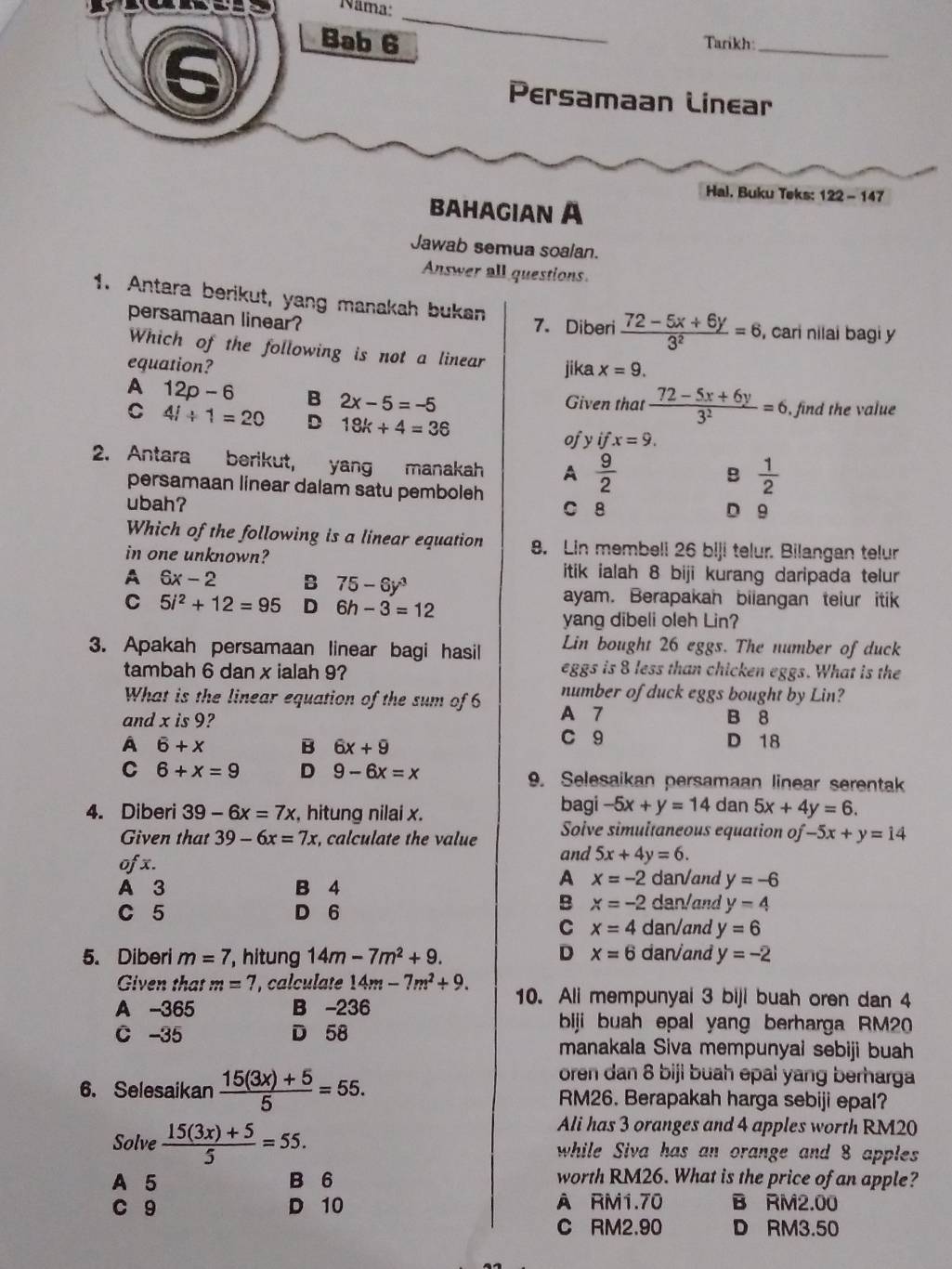 ae Nama:
_
Bab 6 Tarikh:_
Persamaan Linear
Hal. Buku Teks: 122 - 147
BaHaGIAN A
Jawab semua soalan.
Answer all questions
1. Antara berikut, yang manakah bukan 7. Diberi  (72-5x+6y)/3^2 =6 , cari nilai bagi y
persamaan linear?
Which of the following is not a linear
equation? jika x=9.
A 12p-6 B 2x-5=-5
Given that  (72-5x+6y)/3^2 =6 , find the value
C 4i+1=20 D 18k+4=36 yifx=9.
of
2. Antara berikut,  yang manakah A  9/2 
B  1/2 
persamaan linear dalam satu pemboleh
ubah? C 8
D 9
Which of the following is a linear equation 8. Lin membeli 26 biji telur. Bilangan telur
in one unknown?
A 6x-2 B 75-6y^3
itik ialah 8 biji kurang daripada telur
C 5i^2+12=95 D 6h-3=12
ayam. Berapakah bilangan teiur itik
yang dibeli oleh Lin?
3. Apakah persamaan linear bagi hasil Lin bought 26 eggs. The number of duck
tambah 6 dan x ialah 9? eggs is 8 less than chicken eggs. What is the
What is the linear equation of the sum of 6 number of duck eggs bought by Lin?
and x is 9? A 7 B 8
A 6+x B 6x+9 C 9 D 18
C 6+x=9 D 9-6x=x 9. Selesaikan persamaan linear serentak
bagi -5x+y=14
4. Diberi 39-6x=7x , hitung nilai x. dan 5x+4y=6.
Given that 39-6x=7x , calculate the value Soive simultaneous equation of -5x+y=14
of x. and 5x+4y=6.
A x=-2
A 3 B 4 dan/and y=-6
C 5 D 6
B x=-2 dan/and y=4
C x=4 dan/and y=6
5. Diberi m=7 , hitung 14m-7m^2+9. D x=6 dan/and y=-2
Given that m=7 , calculate 14m-7m^2+9. 10. Ali mempunyai 3 biji buah oren dan 4
A -365 B -236
C -35 D 58
biji buah epal yang berharga RM20
manakala Siva mempunyai sebiji buah
oren dan 8 biji buah epal yang berharga
6. Selesaikan  (15(3x)+5)/5 =55. RM26. Berapakah harga sebiji epal?
Ali has 3 oranges and 4 apples worth RM20
Solve  (15(3x)+5)/5 =55. while Siva has an orange and 8 apples
A 5 B 6 worth RM26. What is the price of an apple?
c 9 D 10 À RM1.70 B RM2.00
C RM2.90 D RM3.50