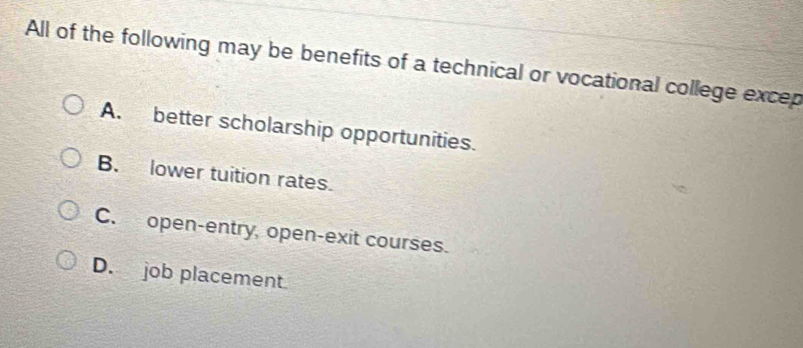 All of the following may be benefits of a technical or vocational college excep
A. better scholarship opportunities.
B. lower tuition rates.
C. open-entry, open-exit courses.
D. job placement