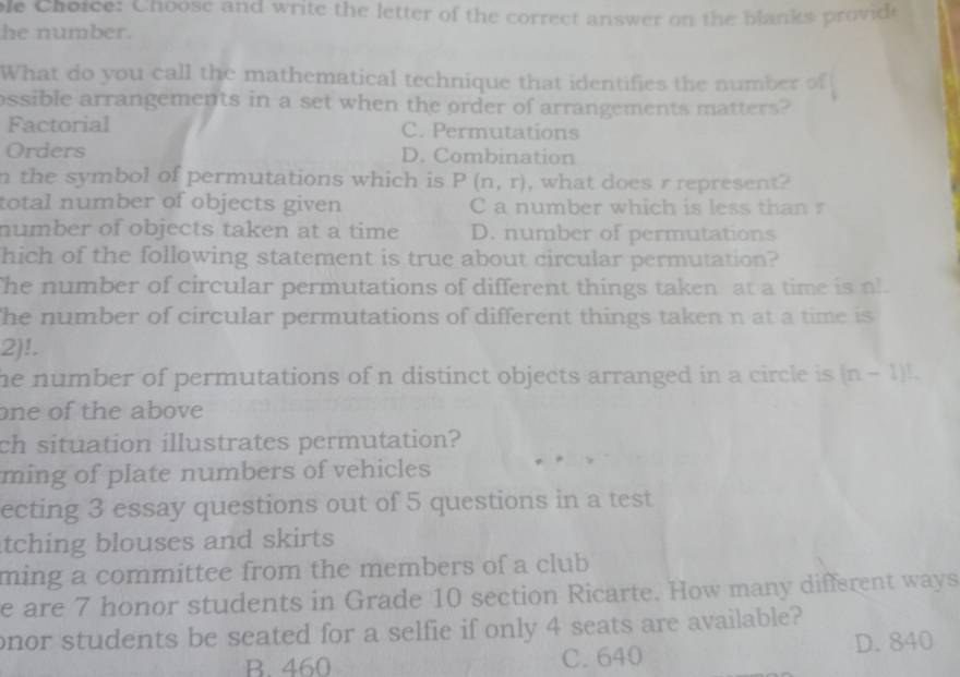 ole Choice: Choose and write the letter of the correct answer on the blanks providi
he number.
What do you call the mathematical technique that identifies the number of
ossible arrangements in a set when the order of arrangements matters?
Factorial C. Permutations
Orders D. Combination
n the symbol of permutations which is P(n,r) , what does r represent?
total number of objects given C a number which is less than r
number of objects taken at a time D. number of permutations
hich of the following statement is true about circular permutation?
The number of circular permutations of different things taken at a time is nl.
he number of circular permutations of different things taken n at a time is
2)!.
he number of permutations of n distinct objects arranged in a circle is . (n-1)L
one of the above
ch situation illustrates permutation?
ming of plate numbers of vehicles
ecting 3 essay questions out of 5 questions in a test
tching blouses and skirts 
ming a committee from the members of a club
e are 7 honor students in Grade 10 section Ricarte. How many different ways
onor students be seated for a selfie if only 4 seats are available?
B. 460 C. 640 D. 840