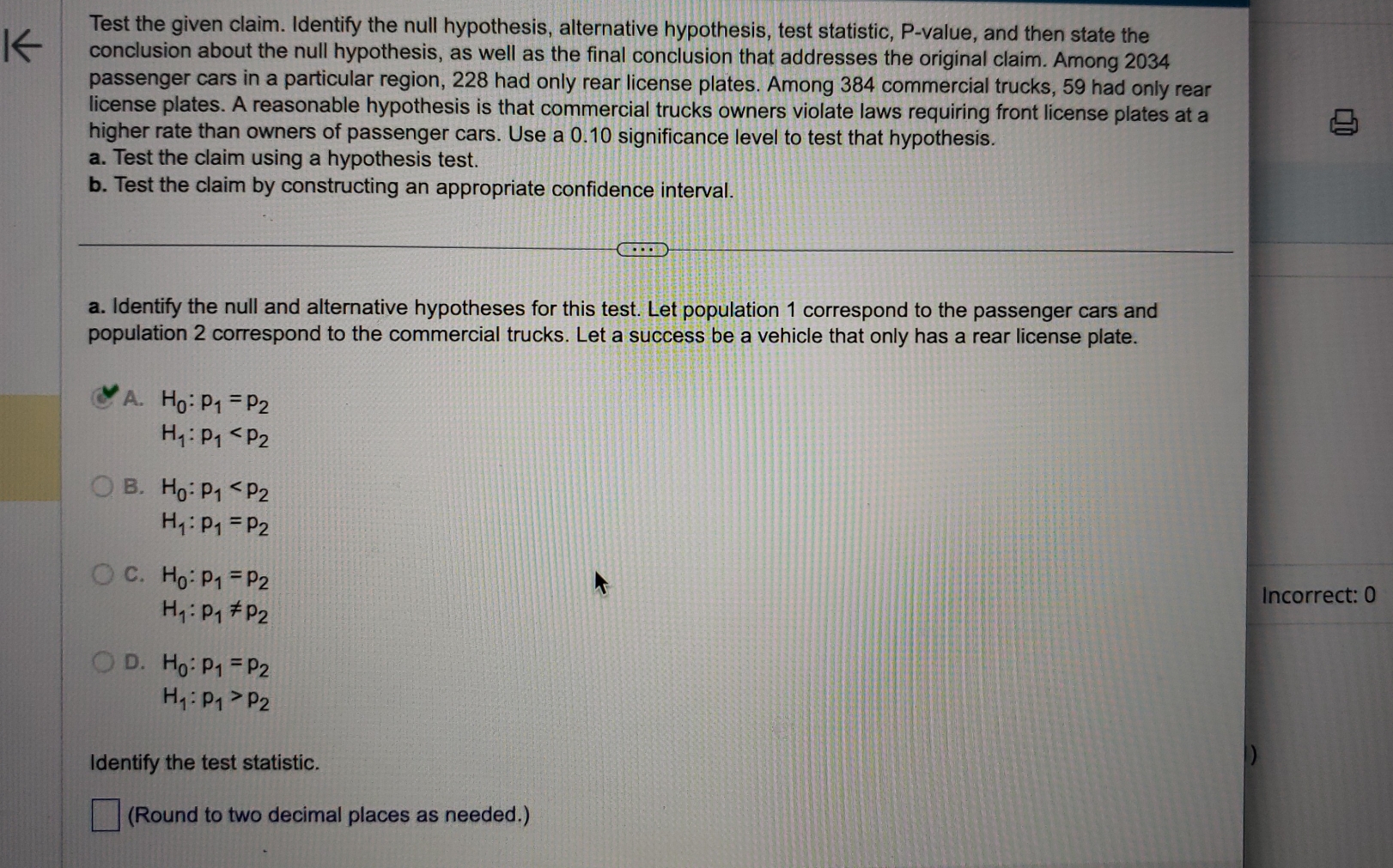 Test the given claim. Identify the null hypothesis, alternative hypothesis, test statistic, P -value, and then state the
conclusion about the null hypothesis, as well as the final conclusion that addresses the original claim. Among 2034
passenger cars in a particular region, 228 had only rear license plates. Among 384 commercial trucks, 59 had only rear
license plates. A reasonable hypothesis is that commercial trucks owners violate laws requiring front license plates at a
higher rate than owners of passenger cars. Use a 0.10 significance level to test that hypothesis.
a. Test the claim using a hypothesis test.
b. Test the claim by constructing an appropriate confidence interval.
a. Identify the null and alternative hypotheses for this test. Let population 1 correspond to the passenger cars and
population 2 correspond to the commercial trucks. Let a success be a vehicle that only has a rear license plate.
A. H_0:p_1=p_2
H_1:p_1
B. H_0:p_1
H_1:p_1=p_2
C. H_0:p_1=p_2
Incorrect: 0
H_1:p_1!= p_2
D. H_0:p_1=p_2
H_1:p_1>p_2
Identify the test statistic.
(Round to two decimal places as needed.)