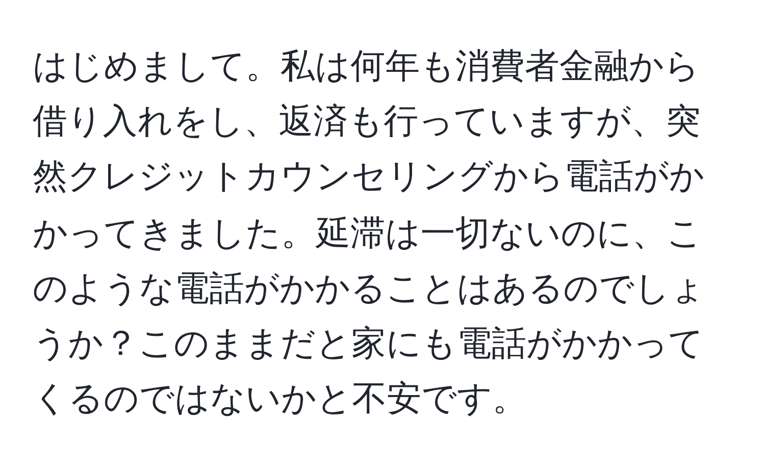 はじめまして。私は何年も消費者金融から借り入れをし、返済も行っていますが、突然クレジットカウンセリングから電話がかかってきました。延滞は一切ないのに、このような電話がかかることはあるのでしょうか？このままだと家にも電話がかかってくるのではないかと不安です。