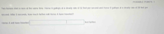POSSIBLE POINTS 1 
Twe horses slast a race at the same time. Horse A gallops at a steady rate of 32 feet per second and Horse B gallops at a steady rate of 211 feet per
second. After 5 seconds, how much farther will Horse A have traveled? 
Horse A will have traveled □ leot farther