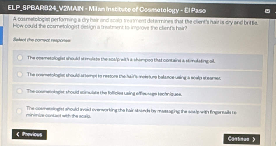 ELP_SPBARB24_V2MAIN - Milan Institute of Cosmetology - El Paso
A cosmetologist performing a dry hair and scalp treatment determines that the client's hair is dry and brittle.
How could the cosmetologist design a treatment to improve the client's hair?
Select the correct response:
The cosmetologist should stimulate the scalp with a shampoo that contains a stimulating oil.
The cosmetologist should attempt to restore the hair's moisture balance using a scalp steamer.
The cosmetologist should stimulate the follicles using effleurage techniques.
The cosmetologist should avoid overworking the hair strands by massaging the scalp with fingernails to
minimize contact with the scalp.
Previous Continue