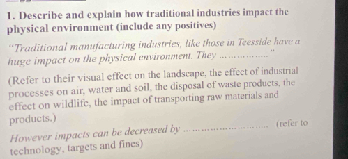 Describe and explain how traditional industries impact the 
physical environment (include any positives) 
“Traditional manufacturing industries, like those in Teesside have a 
huge impact on the physical environment. They _" 
(Refer to their visual effect on the landscape, the effect of industrial 
processes on air, water and soil, the disposal of waste products, the 
effect on wildlife, the impact of transporting raw materials and 
products.) 
However impacts can be decreased by _(refer to 
technology, targets and fines)