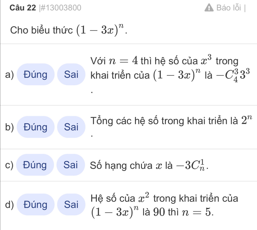 #13003800 Báo lỗi |
Cho biểu thức (1-3x)^n. 
Với n=4 thì hệ số của x^3 trong
a) Đúng Sai khai triển của (1-3x)^n là -C_4^(33^3)
b) Đúng Sai Tổng các hệ số trong khai triển là 2^n
c) Đúng Sai Số hạng chứa x là -3C_n^(1.
d) Đúng Sai Hệ số của x^2) trong khai triển của
(1-3x)^n là 90 thì n=5.