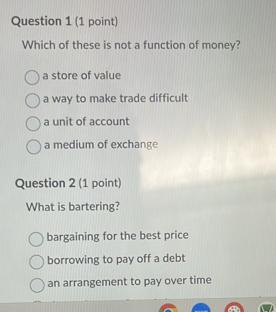 Which of these is not a function of money?
a store of value
a way to make trade difficult
a unit of account
a medium of exchange
Question 2 (1 point)
What is bartering?
bargaining for the best price
borrowing to pay off a debt
an arrangement to pay over time