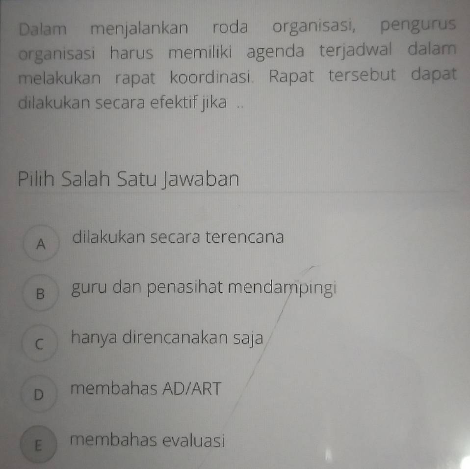 Dalam menjalankan roda organisasi, pengurus
organisasi harus memiliki agenda terjadwal dalam
melakukan rapat koordinasi. Rapat tersebut dapat
dilakukan secara efektif jika ..
Pilih Salah Satu Jawaban
A dilakukan secara terencana
B guru dan penasihat mendampingi
c hanya direncanakan saja
D membahas AD/ART
E membahas evaluasi