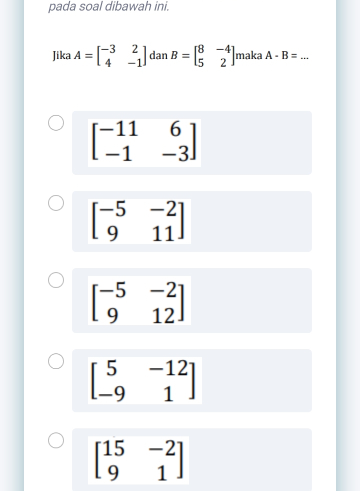 pada soal dibawah ini.
Jika A=beginbmatrix -3&2 4&-1endbmatrix dan B=beginbmatrix 8&-4 5&2endbmatrix maka A-B= _
beginbmatrix -11&6 -1&-3endbmatrix
beginbmatrix -5&-2 9&11endbmatrix
beginbmatrix -5&-2 9&12endbmatrix
beginbmatrix 5&-12 -9&1endbmatrix
beginbmatrix 15&-2 9&1endbmatrix